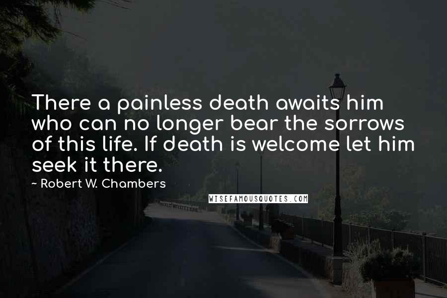 Robert W. Chambers Quotes: There a painless death awaits him who can no longer bear the sorrows of this life. If death is welcome let him seek it there.