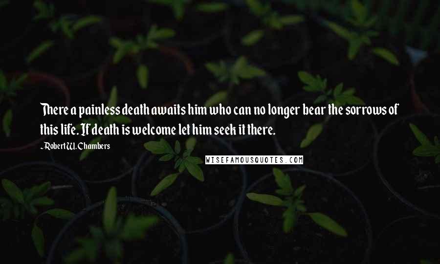 Robert W. Chambers Quotes: There a painless death awaits him who can no longer bear the sorrows of this life. If death is welcome let him seek it there.