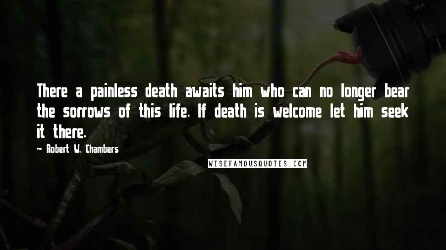 Robert W. Chambers Quotes: There a painless death awaits him who can no longer bear the sorrows of this life. If death is welcome let him seek it there.