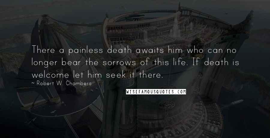 Robert W. Chambers Quotes: There a painless death awaits him who can no longer bear the sorrows of this life. If death is welcome let him seek it there.