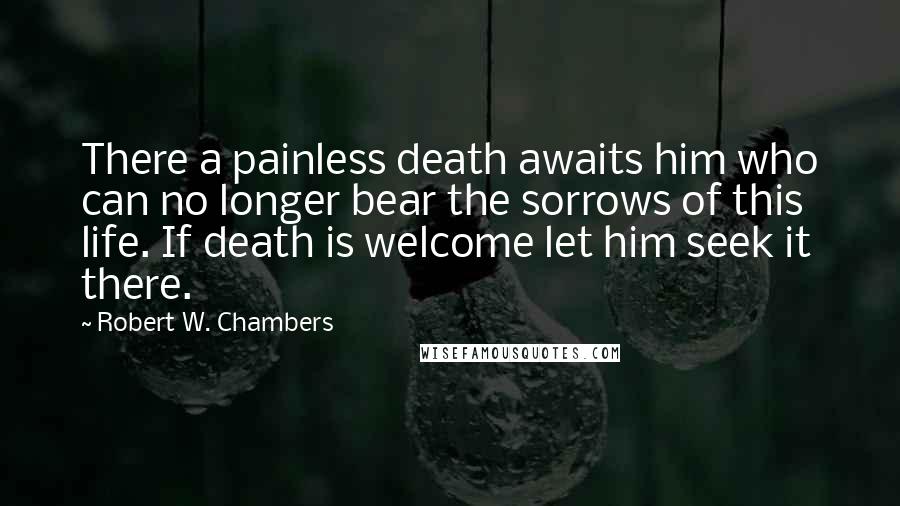 Robert W. Chambers Quotes: There a painless death awaits him who can no longer bear the sorrows of this life. If death is welcome let him seek it there.