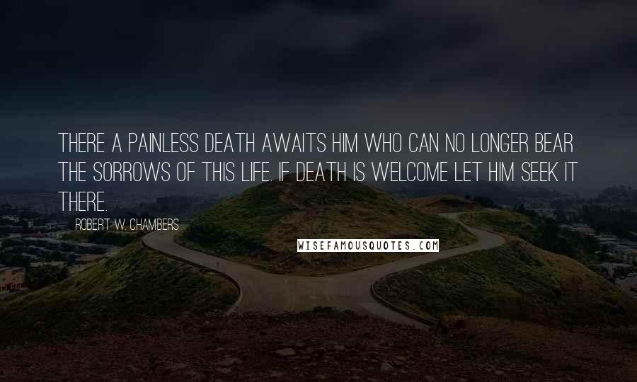 Robert W. Chambers Quotes: There a painless death awaits him who can no longer bear the sorrows of this life. If death is welcome let him seek it there.