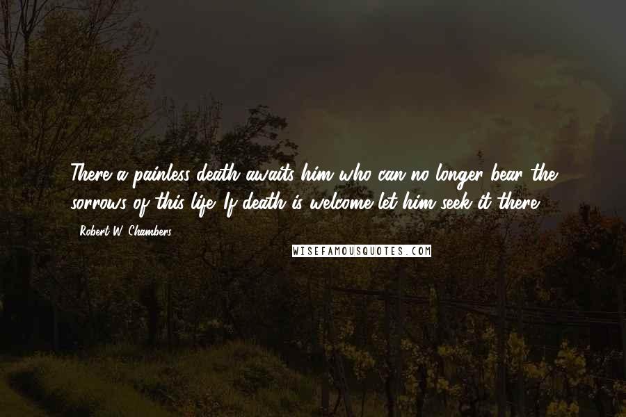 Robert W. Chambers Quotes: There a painless death awaits him who can no longer bear the sorrows of this life. If death is welcome let him seek it there.