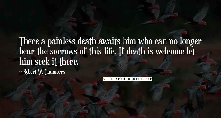 Robert W. Chambers Quotes: There a painless death awaits him who can no longer bear the sorrows of this life. If death is welcome let him seek it there.