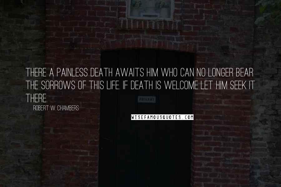 Robert W. Chambers Quotes: There a painless death awaits him who can no longer bear the sorrows of this life. If death is welcome let him seek it there.