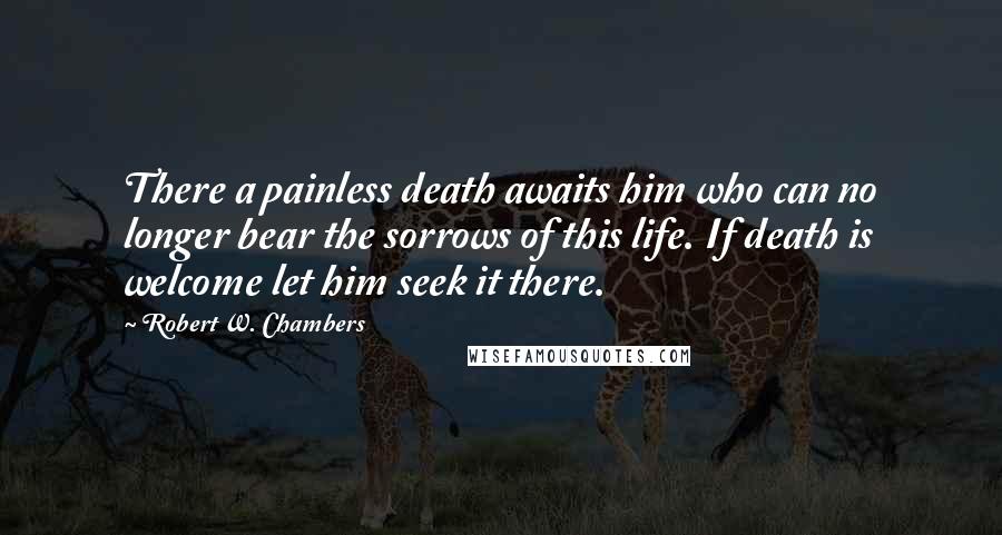 Robert W. Chambers Quotes: There a painless death awaits him who can no longer bear the sorrows of this life. If death is welcome let him seek it there.
