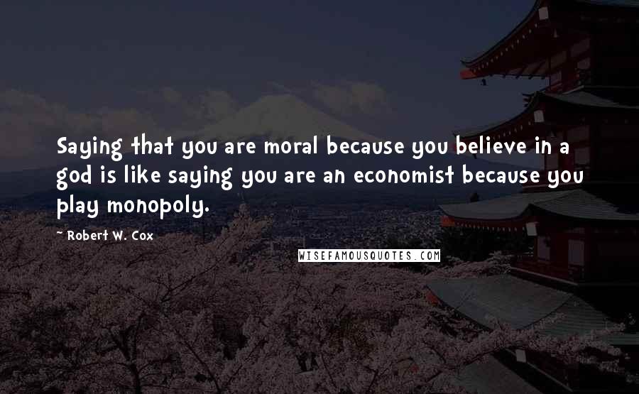 Robert W. Cox Quotes: Saying that you are moral because you believe in a god is like saying you are an economist because you play monopoly.