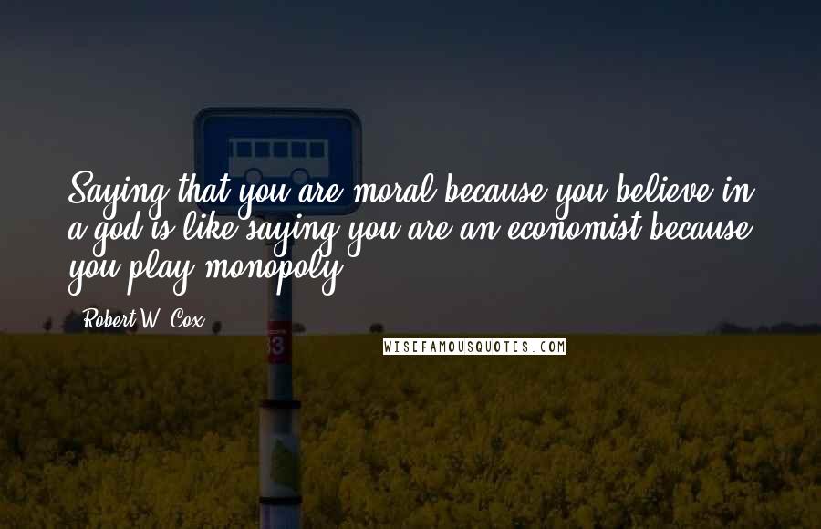 Robert W. Cox Quotes: Saying that you are moral because you believe in a god is like saying you are an economist because you play monopoly.