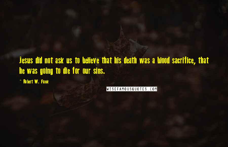 Robert W. Funk Quotes: Jesus did not ask us to believe that his death was a blood sacrifice, that he was going to die for our sins.