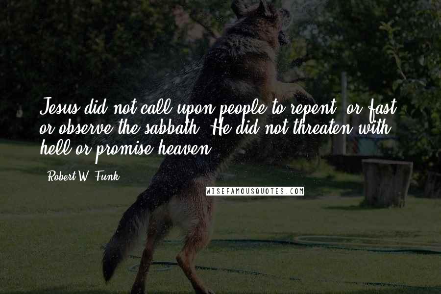 Robert W. Funk Quotes: Jesus did not call upon people to repent, or fast, or observe the sabbath. He did not threaten with hell or promise heaven.