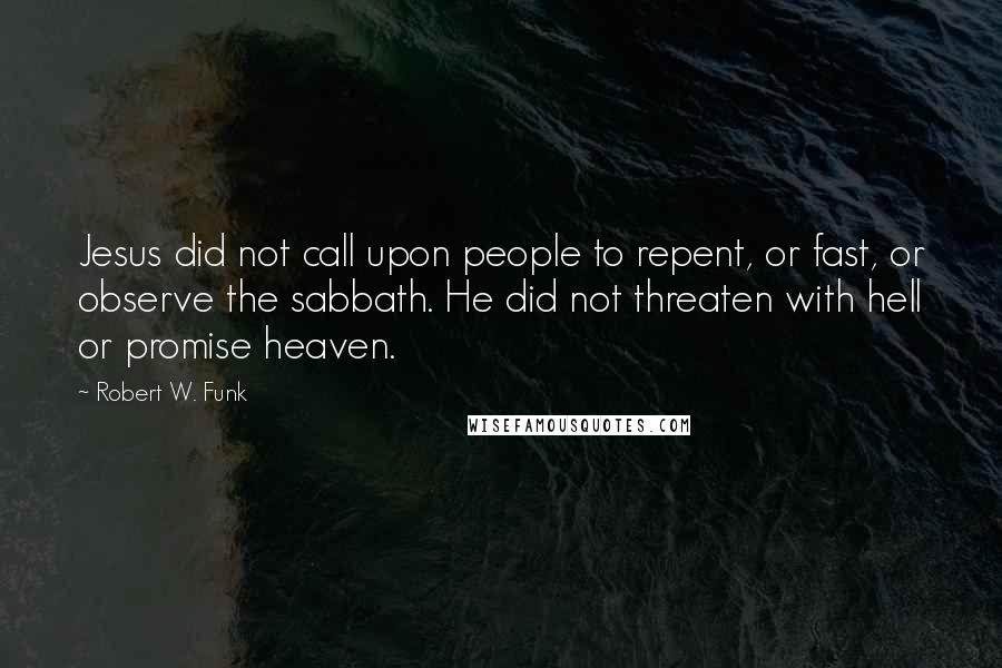 Robert W. Funk Quotes: Jesus did not call upon people to repent, or fast, or observe the sabbath. He did not threaten with hell or promise heaven.