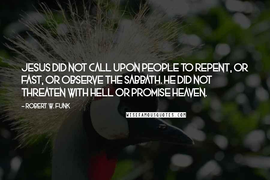 Robert W. Funk Quotes: Jesus did not call upon people to repent, or fast, or observe the sabbath. He did not threaten with hell or promise heaven.