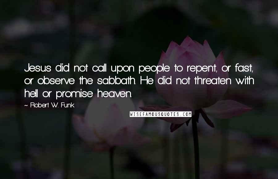 Robert W. Funk Quotes: Jesus did not call upon people to repent, or fast, or observe the sabbath. He did not threaten with hell or promise heaven.