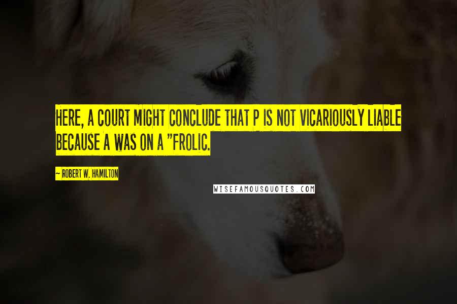 Robert W. Hamilton Quotes: Here, a court might conclude that P is not vicariously liable because A was on a "frolic.