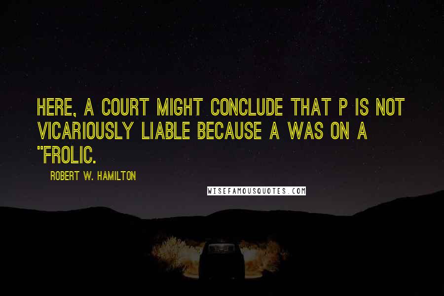 Robert W. Hamilton Quotes: Here, a court might conclude that P is not vicariously liable because A was on a "frolic.