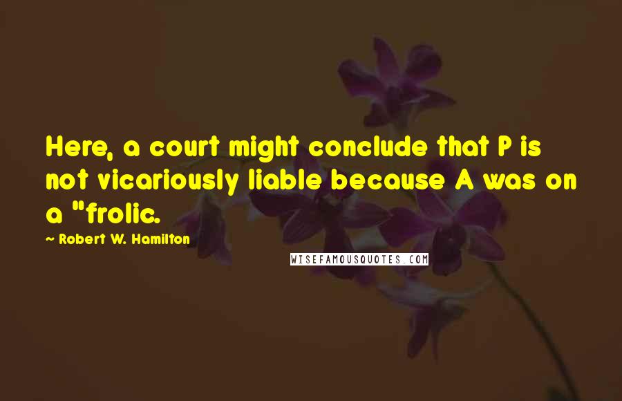 Robert W. Hamilton Quotes: Here, a court might conclude that P is not vicariously liable because A was on a "frolic.