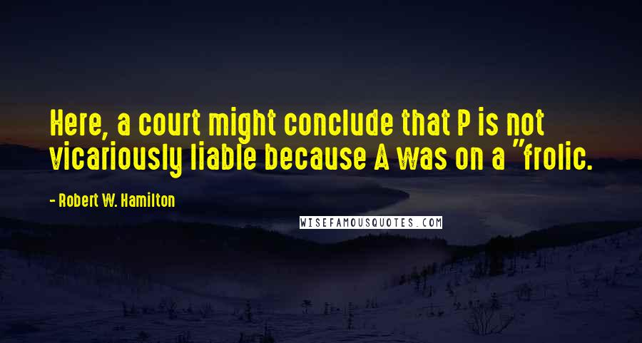 Robert W. Hamilton Quotes: Here, a court might conclude that P is not vicariously liable because A was on a "frolic.