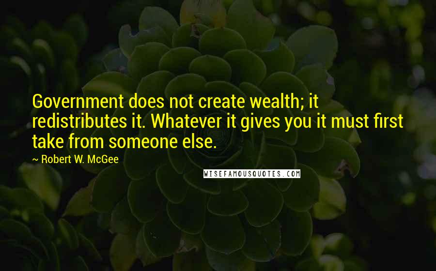 Robert W. McGee Quotes: Government does not create wealth; it redistributes it. Whatever it gives you it must first take from someone else.