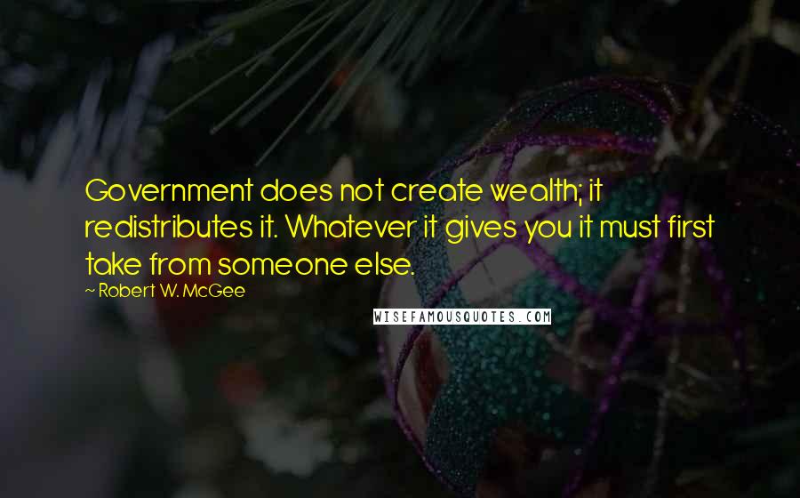 Robert W. McGee Quotes: Government does not create wealth; it redistributes it. Whatever it gives you it must first take from someone else.