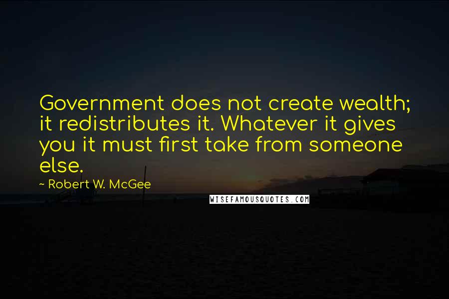 Robert W. McGee Quotes: Government does not create wealth; it redistributes it. Whatever it gives you it must first take from someone else.