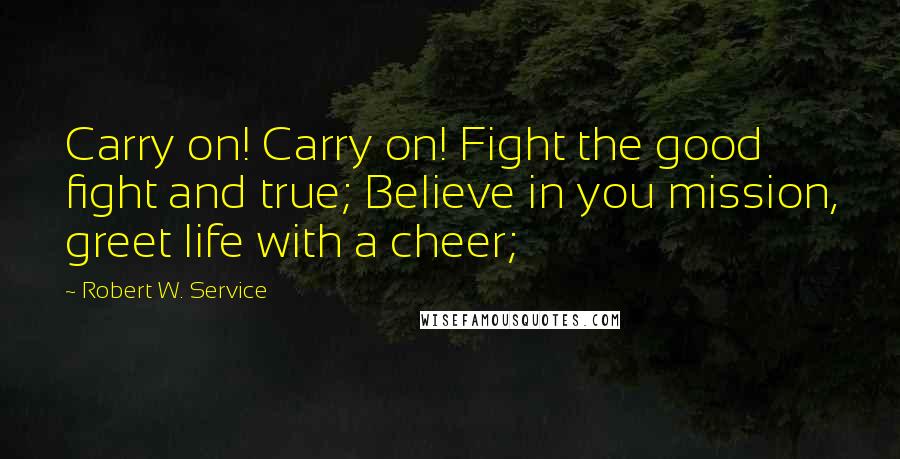 Robert W. Service Quotes: Carry on! Carry on! Fight the good fight and true; Believe in you mission, greet life with a cheer;