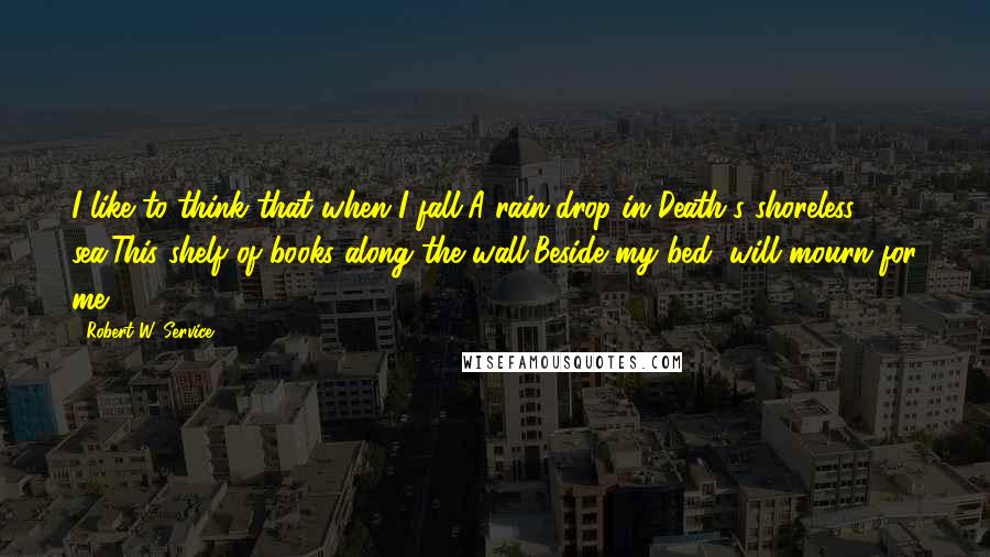 Robert W. Service Quotes: I like to think that when I fall,A rain-drop in Death's shoreless sea,This shelf of books along the wall,Beside my bed, will mourn for me.