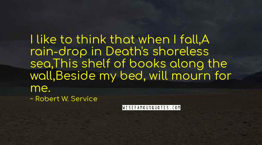 Robert W. Service Quotes: I like to think that when I fall,A rain-drop in Death's shoreless sea,This shelf of books along the wall,Beside my bed, will mourn for me.