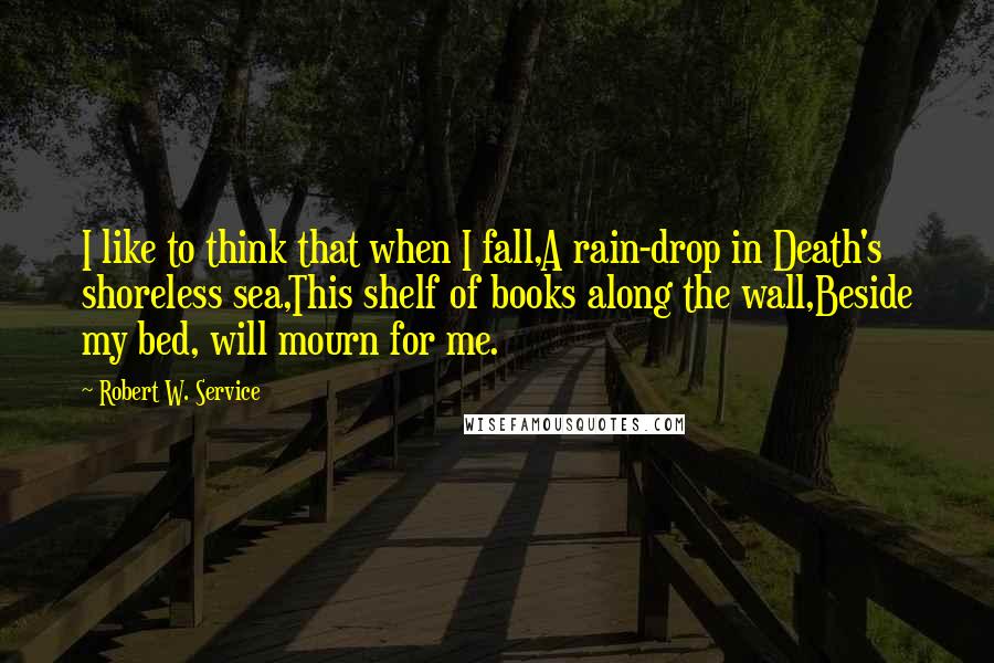 Robert W. Service Quotes: I like to think that when I fall,A rain-drop in Death's shoreless sea,This shelf of books along the wall,Beside my bed, will mourn for me.