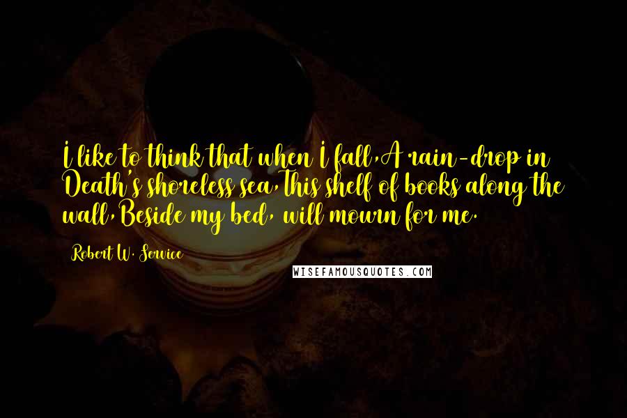 Robert W. Service Quotes: I like to think that when I fall,A rain-drop in Death's shoreless sea,This shelf of books along the wall,Beside my bed, will mourn for me.