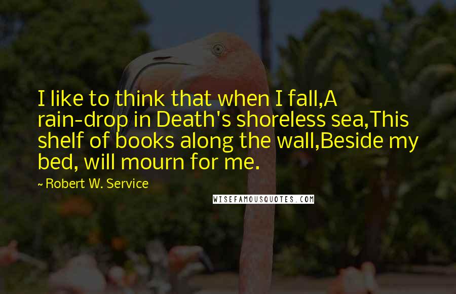 Robert W. Service Quotes: I like to think that when I fall,A rain-drop in Death's shoreless sea,This shelf of books along the wall,Beside my bed, will mourn for me.