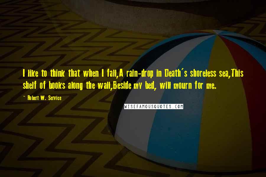 Robert W. Service Quotes: I like to think that when I fall,A rain-drop in Death's shoreless sea,This shelf of books along the wall,Beside my bed, will mourn for me.