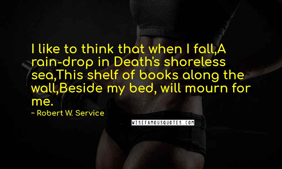 Robert W. Service Quotes: I like to think that when I fall,A rain-drop in Death's shoreless sea,This shelf of books along the wall,Beside my bed, will mourn for me.