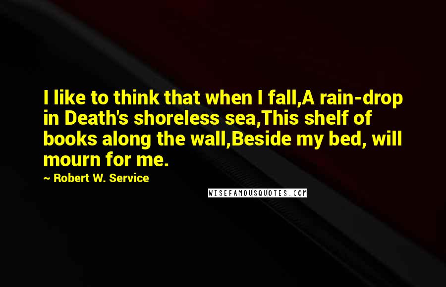 Robert W. Service Quotes: I like to think that when I fall,A rain-drop in Death's shoreless sea,This shelf of books along the wall,Beside my bed, will mourn for me.