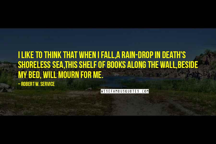 Robert W. Service Quotes: I like to think that when I fall,A rain-drop in Death's shoreless sea,This shelf of books along the wall,Beside my bed, will mourn for me.