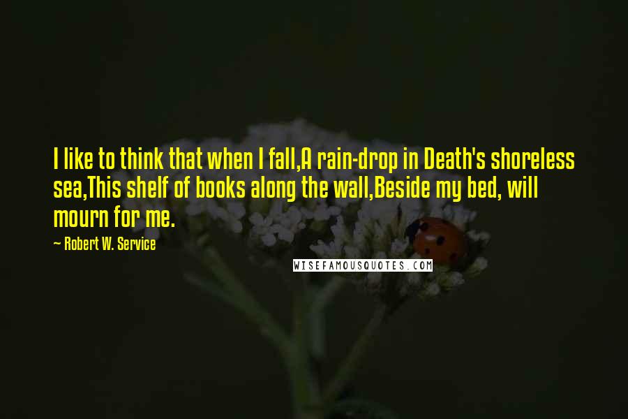 Robert W. Service Quotes: I like to think that when I fall,A rain-drop in Death's shoreless sea,This shelf of books along the wall,Beside my bed, will mourn for me.