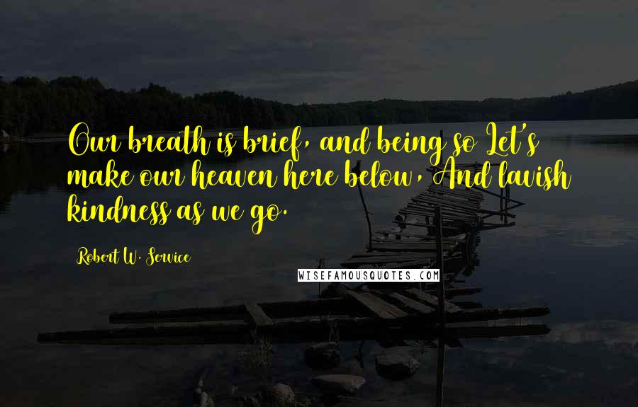 Robert W. Service Quotes: Our breath is brief, and being so Let's make our heaven here below, And lavish kindness as we go.