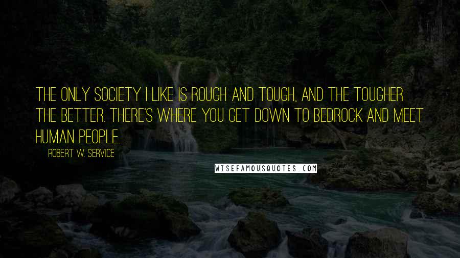 Robert W. Service Quotes: The only society I like is rough and tough, and the tougher the better. There's where you get down to bedrock and meet human people.