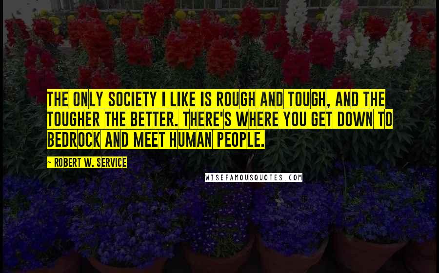 Robert W. Service Quotes: The only society I like is rough and tough, and the tougher the better. There's where you get down to bedrock and meet human people.