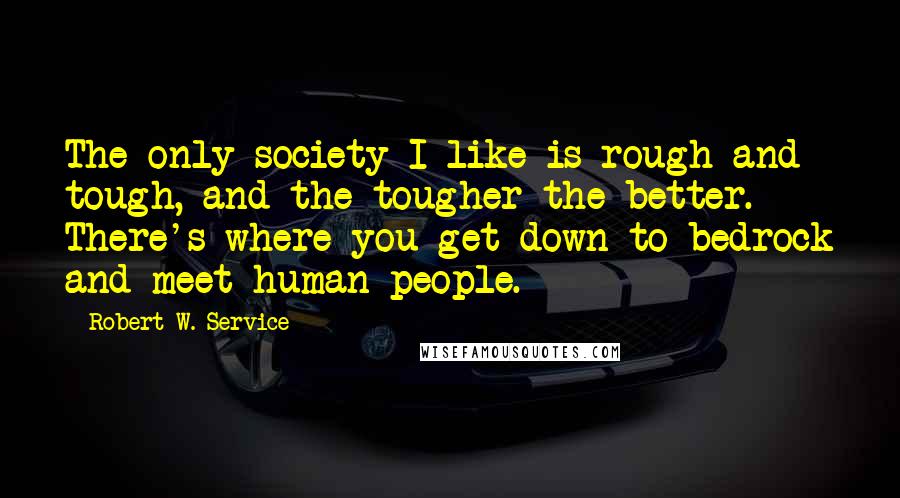 Robert W. Service Quotes: The only society I like is rough and tough, and the tougher the better. There's where you get down to bedrock and meet human people.