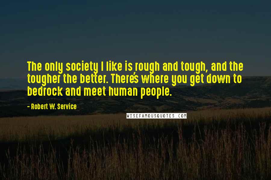 Robert W. Service Quotes: The only society I like is rough and tough, and the tougher the better. There's where you get down to bedrock and meet human people.