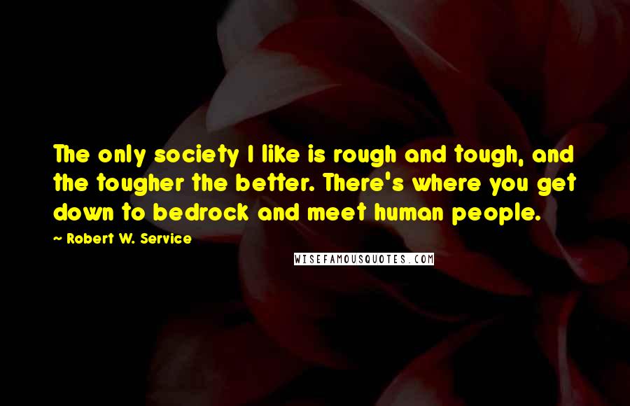 Robert W. Service Quotes: The only society I like is rough and tough, and the tougher the better. There's where you get down to bedrock and meet human people.