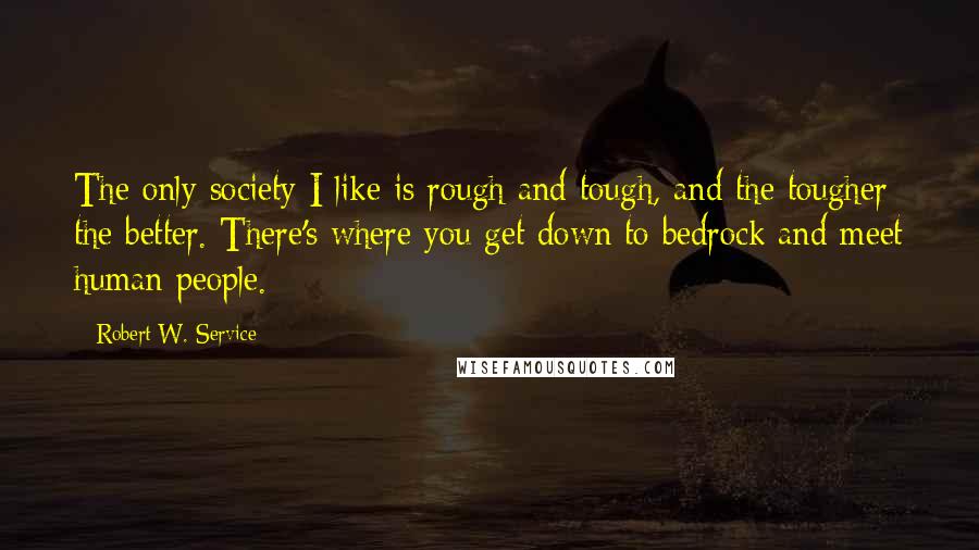 Robert W. Service Quotes: The only society I like is rough and tough, and the tougher the better. There's where you get down to bedrock and meet human people.