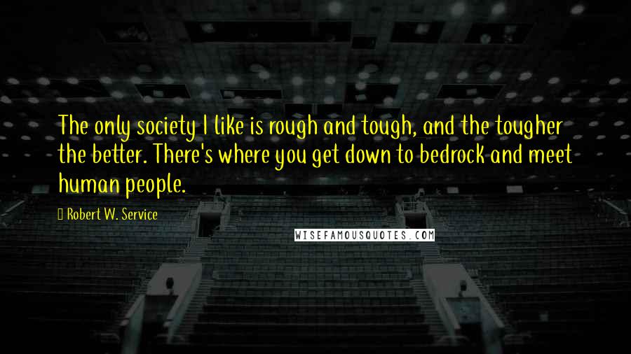 Robert W. Service Quotes: The only society I like is rough and tough, and the tougher the better. There's where you get down to bedrock and meet human people.