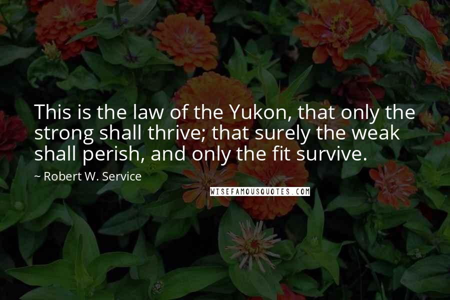 Robert W. Service Quotes: This is the law of the Yukon, that only the strong shall thrive; that surely the weak shall perish, and only the fit survive.