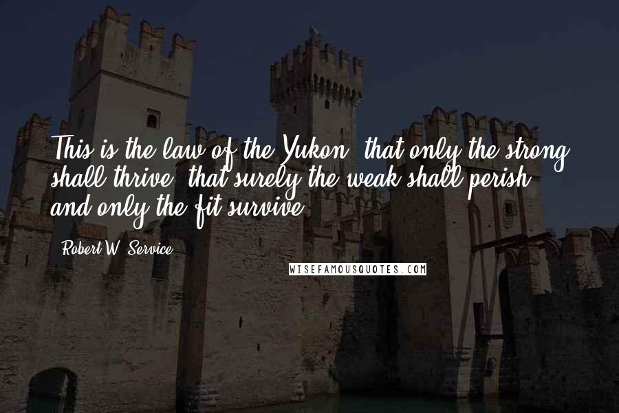 Robert W. Service Quotes: This is the law of the Yukon, that only the strong shall thrive; that surely the weak shall perish, and only the fit survive.