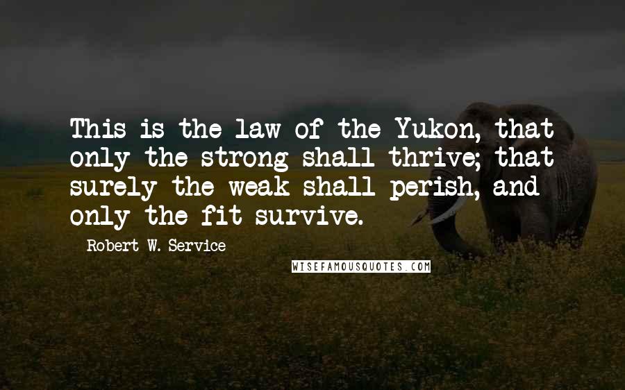 Robert W. Service Quotes: This is the law of the Yukon, that only the strong shall thrive; that surely the weak shall perish, and only the fit survive.