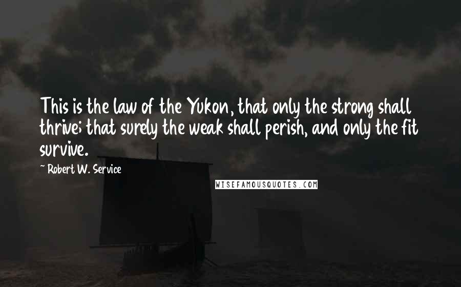 Robert W. Service Quotes: This is the law of the Yukon, that only the strong shall thrive; that surely the weak shall perish, and only the fit survive.