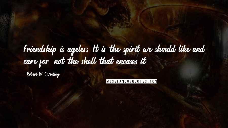 Robert W. Sweeting Quotes: Friendship is ageless. It is the spirit we should like and care for, not the shell that encases it.