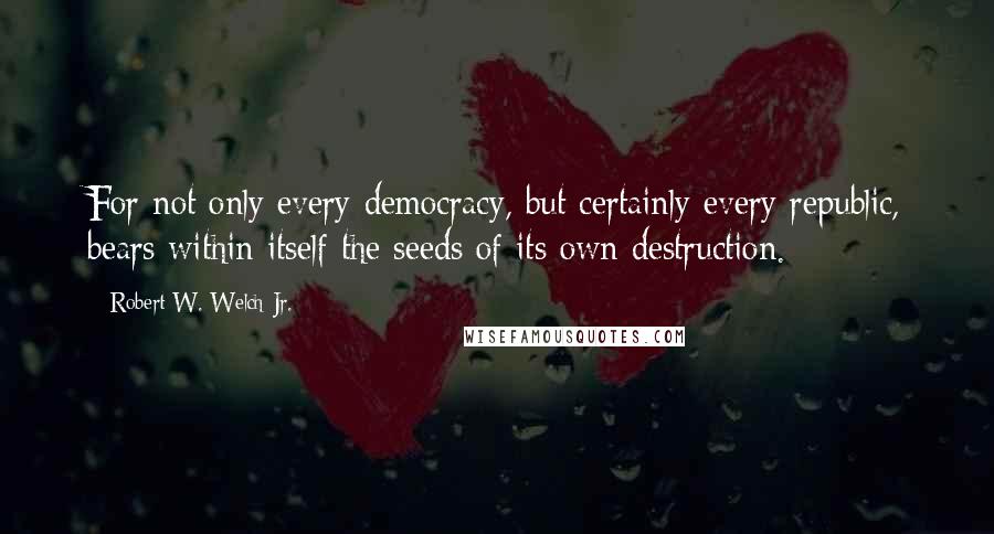 Robert W. Welch Jr. Quotes: For not only every democracy, but certainly every republic, bears within itself the seeds of its own destruction.