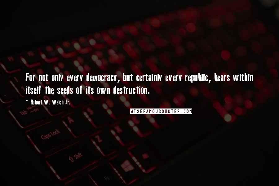 Robert W. Welch Jr. Quotes: For not only every democracy, but certainly every republic, bears within itself the seeds of its own destruction.